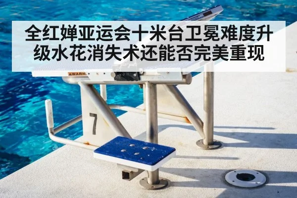 全红婵亚运会十米台卫冕难度升级水花消失术还能否完美重现