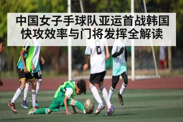 中国女子手球队亚运首战韩国快攻效率与门将发挥全解读